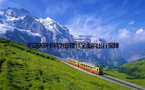 平安旅游卡将为您提供全面的出行保障