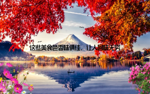 这些美食色香味俱佳, 让人回味无穷